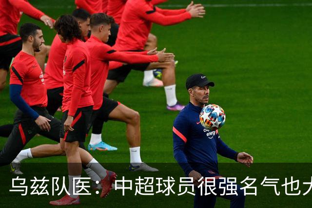 乌兹队医：中超球员很强名气也大；不解卡帅为何在意大利不受认可