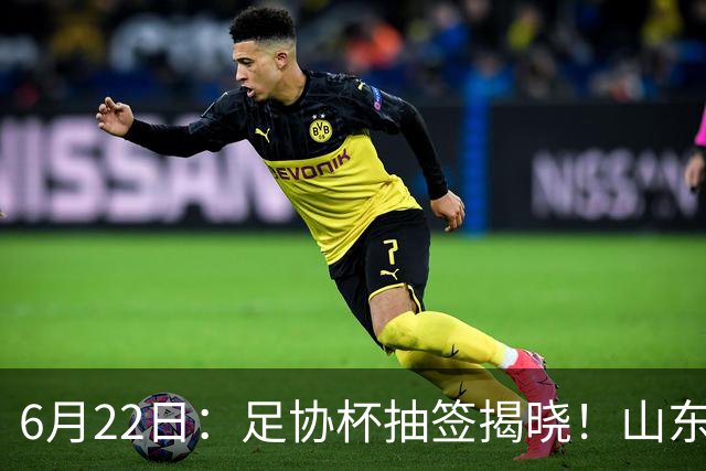6月22日：足协杯抽签揭晓！山东泰山能否靠“神签”避开海港申花，逆袭卫冕？